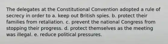 The delegates at the Constitutional Convention adopted a rule of secrecy in order to a. keep out British spies. b. protect their families from retaliation. c. prevent the national Congress from stopping their progress. d. protect themselves as the meeting was illegal. e. reduce political pressures.