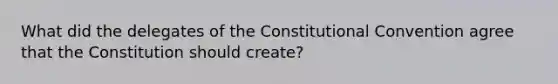 What did the delegates of the Constitutional Convention agree that the Constitution should create?