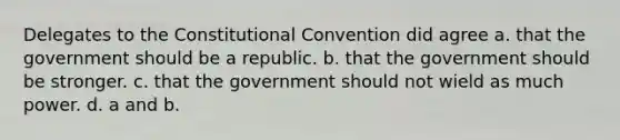 Delegates to the Constitutional Convention did agree a. that the government should be a republic. b. that the government should be stronger. c. that the government should not wield as much power. d. a and b.