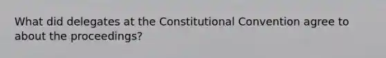 What did delegates at the Constitutional Convention agree to about the proceedings?