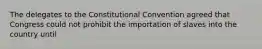 The delegates to the Constitutional Convention agreed that Congress could not prohibit the importation of slaves into the country until