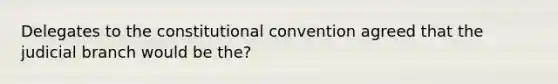 Delegates to the constitutional convention agreed that the judicial branch would be the?