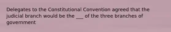 Delegates to the Constitutional Convention agreed that the judicial branch would be the ___ of the three branches of government