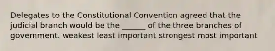 Delegates to the Constitutional Convention agreed that the judicial branch would be the ______ of the three branches of government. weakest least important strongest most important