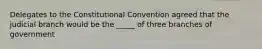 Delegates to the Constitutional Convention agreed that the judicial branch would be the _____ of three branches of government