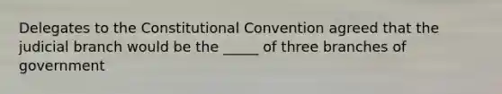 Delegates to the Constitutional Convention agreed that the judicial branch would be the _____ of three branches of government