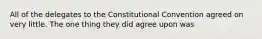 All of the delegates to the Constitutional Convention agreed on very little. The one thing they did agree upon was