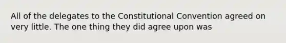 All of the delegates to the Constitutional Convention agreed on very little. The one thing they did agree upon was