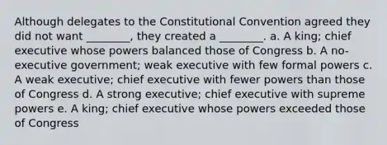 Although delegates to the Constitutional Convention agreed they did not want ________, they created a ________. a. A king; chief executive whose powers balanced those of Congress b. A no-executive government; weak executive with few formal powers c. A weak executive; chief executive with fewer powers than those of Congress d. A strong executive; chief executive with supreme powers e. A king; chief executive whose powers exceeded those of Congress