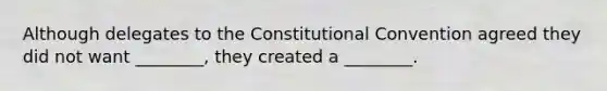 Although delegates to the Constitutional Convention agreed they did not want ________, they created a ________.