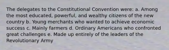 The delegates to the Constitutional Convention were: a. Among the most educated, powerful, and wealthy citizens of the new country b. Young merchants who wanted to achieve economic success c. Mainly farmers d. Ordinary Americans who confronted great challenges e. Made up entirely of the leaders of the Revolutionary Army