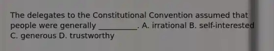 The delegates to the Constitutional Convention assumed that people were generally __________. A. irrational B. self-interested C. generous D. trustworthy