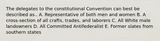 The delegates to the constitutional Convention can best be described as.. A. Representative of both men and women B. A cross-section of all crafts, trades, and laborers C. All White male landowners D. All Committed Antifederalist E. Former slates from southern states