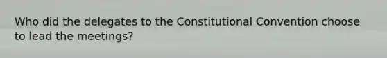 Who did the delegates to the Constitutional Convention choose to lead the meetings?