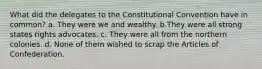 What did the delegates to the Constitutional Convention have in common? a. They were we and wealthy. b.They were all strong states rights advocates. c. They were all from the northern colonies. d. None of them wished to scrap the Articles of Confederation.