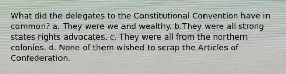 What did the delegates to the Constitutional Convention have in common? a. They were we and wealthy. b.They were all strong states rights advocates. c. They were all from the northern colonies. d. None of them wished to scrap the Articles of Confederation.