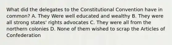 What did the delegates to the Constitutional Convention have in common? A. They Were well educated and wealthy B. They were all strong states' rights advocates C. They were all from the northern colonies D. None of them wished to scrap the Articles of Confederation