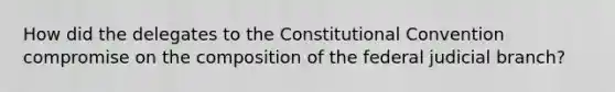 How did the delegates to the Constitutional Convention compromise on the composition of the federal judicial branch?