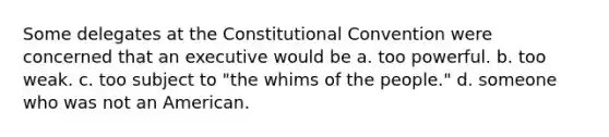 Some delegates at the Constitutional Convention were concerned that an executive would be a. too powerful. b. too weak. c. too subject to "the whims of the people." d. someone who was not an American.