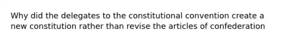 Why did the delegates to the constitutional convention create a new constitution rather than revise the articles of confederation