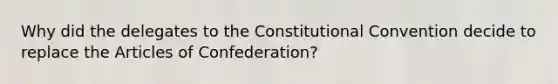 Why did the delegates to the Constitutional Convention decide to replace the Articles of Confederation?