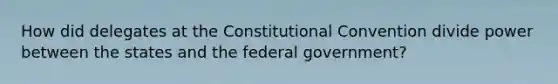 How did delegates at the Constitutional Convention divide power between the states and the federal government?