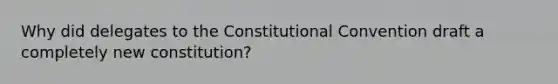 Why did delegates to the Constitutional Convention draft a completely new constitution?