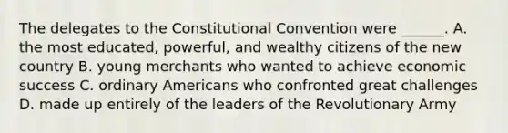 The delegates to the Constitutional Convention were ______. A. the most educated, powerful, and wealthy citizens of the new country B. young merchants who wanted to achieve economic success C. ordinary Americans who confronted great challenges D. made up entirely of the leaders of the Revolutionary Army