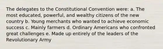 The delegates to <a href='https://www.questionai.com/knowledge/knd5xy61DJ-the-constitutional-convention' class='anchor-knowledge'>the constitutional convention</a> were: a. The most educated, powerful, and wealthy citizens of the new country b. Young merchants who wanted to achieve economic success c. Mainly farmers d. Ordinary Americans who confronted great challenges e. Made up entirely of the leaders of the Revolutionary Army