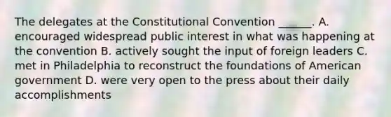 The delegates at the Constitutional Convention ______. A. encouraged widespread public interest in what was happening at the convention B. actively sought the input of foreign leaders C. met in Philadelphia to reconstruct the foundations of American government D. were very open to the press about their daily accomplishments