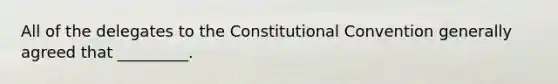 All of the delegates to <a href='https://www.questionai.com/knowledge/knd5xy61DJ-the-constitutional-convention' class='anchor-knowledge'>the constitutional convention</a> generally agreed that _________.