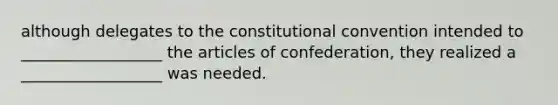 although delegates to the constitutional convention intended to __________________ the articles of confederation, they realized a __________________ was needed.