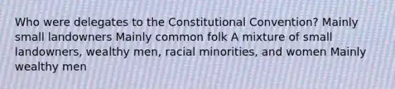 Who were delegates to the Constitutional Convention? Mainly small landowners Mainly common folk A mixture of small landowners, wealthy men, racial minorities, and women Mainly wealthy men