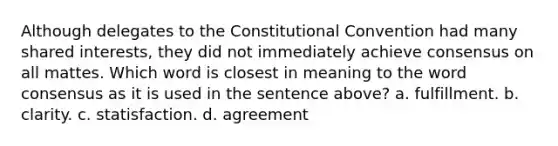 Although delegates to the Constitutional Convention had many shared interests, they did not immediately achieve consensus on all mattes. Which word is closest in meaning to the word consensus as it is used in the sentence above? a. fulfillment. b. clarity. c. statisfaction. d. agreement