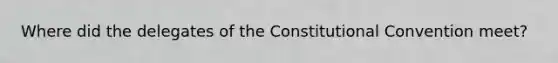 Where did the delegates of the Constitutional Convention meet?