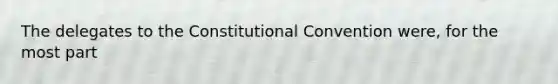 The delegates to the Constitutional Convention were, for the most part