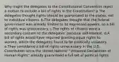 Why might the delegates to the Constitutional Convention reject a motion to include a bill of rights in the Constitution? a.The delegates thought rights should be guaranteed to the states, not to individual citizens. b.The delegates thought that the federal government was already limited to its expressed powers, so a bill of rights was unnecessary. c.The rights of citizens were a secondary concern to the delegates' personal self-interest. d.A bill of rights would have required granting equal rights to women, which the delegates found to be politically unsavory. e.They considered a bill of rights unnecessary in the U.S. Constitution since the United Nations' "Universal Declaration of Human Rights" already guaranteed a full set of political rights.