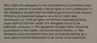 Why might the delegates to the Constitutional Convention have rejected a motion to include a bill of rights in the Constitution? a. The delegates thought that the federal government was already limited to its expressed powers, so a bill of rights was unnecessary. b. A bill of rights would have required granting equal rights to women, which the delegates found to be politically unsavory. c. The delegates thought rights should be guaranteed to the states, not to individual citizens. d. The delegates were pressed for time and considered setting up a basic governmental framework to be vastly more important.