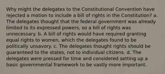 Why might the delegates to the Constitutional Convention have rejected a motion to include a bill of rights in the Constitution? a. The delegates thought that the federal government was already limited to its expressed powers, so a bill of rights was unnecessary. b. A bill of rights would have required granting equal rights to women, which the delegates found to be politically unsavory. c. The delegates thought rights should be guaranteed to the states, not to individual citizens. d. The delegates were pressed for time and considered setting up a basic governmental framework to be vastly more important.