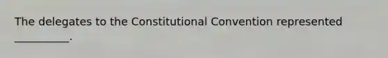 The delegates to the Constitutional Convention represented __________.