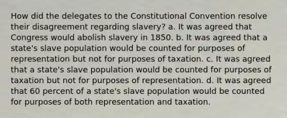 How did the delegates to the Constitutional Convention resolve their disagreement regarding slavery? a. It was agreed that Congress would abolish slavery in 1850. b. It was agreed that a state's slave population would be counted for purposes of representation but not for purposes of taxation. c. It was agreed that a state's slave population would be counted for purposes of taxation but not for purposes of representation. d. It was agreed that 60 percent of a state's slave population would be counted for purposes of both representation and taxation.