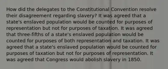 How did the delegates to the Constitutional Convention resolve their disagreement regarding slavery? It was agreed that a state's enslaved population would be counted for purposes of representation but not for purposes of taxation. It was agreed that three-fifths of a state's enslaved population would be counted for purposes of both representation and taxation. It was agreed that a state's enslaved population would be counted for purposes of taxation but not for purposes of representation. It was agreed that Congress would abolish slavery in 1850.