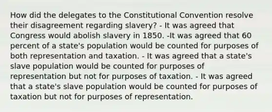 How did the delegates to the Constitutional Convention resolve their disagreement regarding slavery? - It was agreed that Congress would abolish slavery in 1850. -It was agreed that 60 percent of a state's population would be counted for purposes of both representation and taxation. - It was agreed that a state's slave population would be counted for purposes of representation but not for purposes of taxation. - It was agreed that a state's slave population would be counted for purposes of taxation but not for purposes of representation.