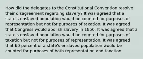 How did the delegates to the Constitutional Convention resolve their disagreement regarding slavery? It was agreed that a state's enslaved population would be counted for purposes of representation but not for purposes of taxation. It was agreed that Congress would abolish slavery in 1850. It was agreed that a state's enslaved population would be counted for purposes of taxation but not for purposes of representation. It was agreed that 60 percent of a state's enslaved population would be counted for purposes of both representation and taxation.