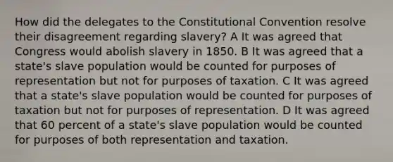 How did the delegates to the Constitutional Convention resolve their disagreement regarding slavery? A It was agreed that Congress would abolish slavery in 1850. B It was agreed that a state's slave population would be counted for purposes of representation but not for purposes of taxation. C It was agreed that a state's slave population would be counted for purposes of taxation but not for purposes of representation. D It was agreed that 60 percent of a state's slave population would be counted for purposes of both representation and taxation.