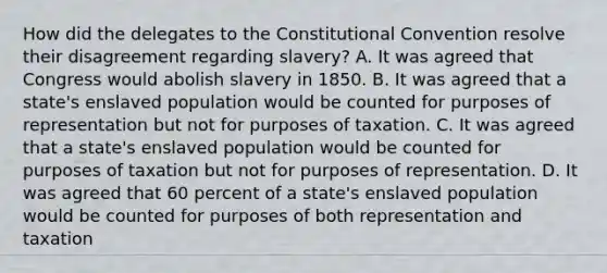 How did the delegates to the Constitutional Convention resolve their disagreement regarding slavery? A. It was agreed that Congress would abolish slavery in 1850. B. It was agreed that a state's enslaved population would be counted for purposes of representation but not for purposes of taxation. C. It was agreed that a state's enslaved population would be counted for purposes of taxation but not for purposes of representation. D. It was agreed that 60 percent of a state's enslaved population would be counted for purposes of both representation and taxation