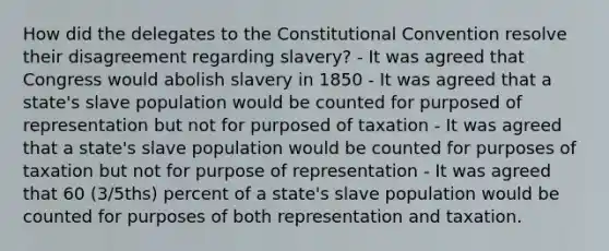 How did the delegates to the Constitutional Convention resolve their disagreement regarding slavery? - It was agreed that Congress would abolish slavery in 1850 - It was agreed that a state's slave population would be counted for purposed of representation but not for purposed of taxation - It was agreed that a state's slave population would be counted for purposes of taxation but not for purpose of representation - It was agreed that 60 (3/5ths) percent of a state's slave population would be counted for purposes of both representation and taxation.