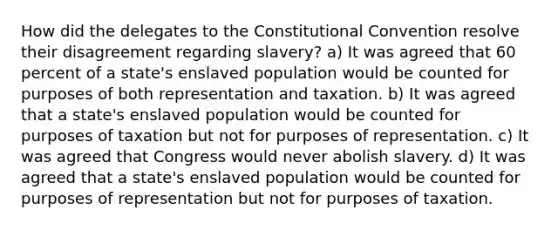 How did the delegates to the Constitutional Convention resolve their disagreement regarding slavery? a) It was agreed that 60 percent of a state's enslaved population would be counted for purposes of both representation and taxation. b) It was agreed that a state's enslaved population would be counted for purposes of taxation but not for purposes of representation. c) It was agreed that Congress would never abolish slavery. d) It was agreed that a state's enslaved population would be counted for purposes of representation but not for purposes of taxation.