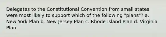 Delegates to the Constitutional Convention from small states were most likely to support which of the following "plans"? a. New York Plan b. New Jersey Plan c. Rhode Island Plan d. Virginia Plan