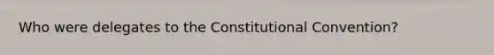 Who were delegates to the Constitutional Convention?